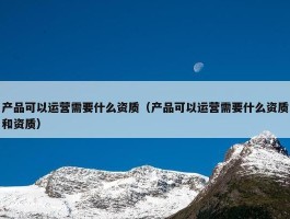 产品可以运营需要什么资质（产品可以运营需要什么资质和资质）