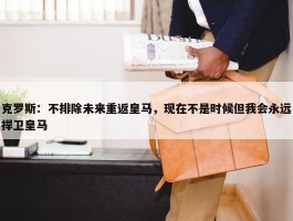 克罗斯：不排除未来重返皇马，现在不是时候但我会永远捍卫皇马