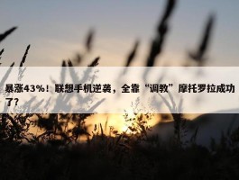 暴涨43%！联想手机逆袭，全靠“调教”摩托罗拉成功了？