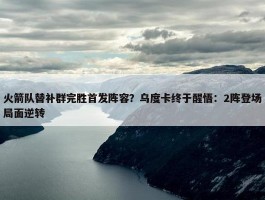 火箭队替补群完胜首发阵容？乌度卡终于醒悟：2阵登场局面逆转