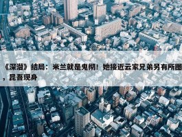 《深潜》结局：米兰就是鬼彻！她接近云家兄弟另有所图，昆吾现身