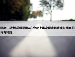 阿斯：马竞球迷联盟将在会议上再次要求拆除库尔图瓦的传奇铭牌