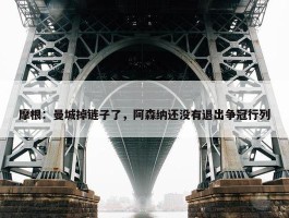 摩根：曼城掉链子了，阿森纳还没有退出争冠行列