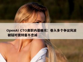 OpenAI CTO离职内幕曝光：卷入多个争议风波 被疑对奥特曼不忠诚