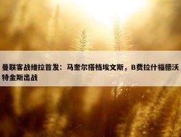 曼联客战维拉首发：马奎尔搭档埃文斯，B费拉什福德沃特金斯出战