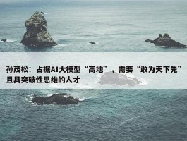 孙茂松：占据AI大模型“高地”，需要“敢为天下先”且具突破性思维的人才