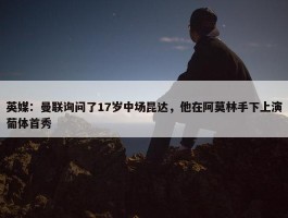 英媒：曼联询问了17岁中场昆达，他在阿莫林手下上演葡体首秀