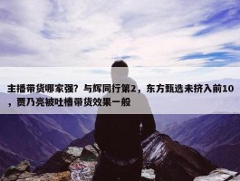 主播带货哪家强？与辉同行第2，东方甄选未挤入前10，贾乃亮被吐槽带货效果一般