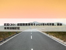 欧超CEO：欧超新赛事将于2025年9月开赛，赛制采用旧版欧冠