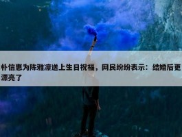 朴信惠为陈雅凛送上生日祝福，网民纷纷表示：结婚后更漂亮了