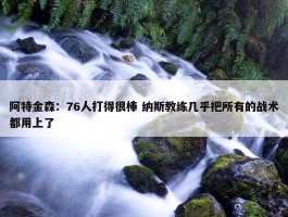 阿特金森：76人打得很棒 纳斯教练几乎把所有的战术都用上了