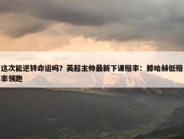 这次能逆转命运吗？英超主帅最新下课赔率：滕哈赫低赔率领跑