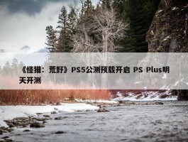 《怪猎：荒野》PS5公测预载开启 PS Plus明天开测