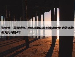 张博恒：最遗憾没在教练退休前拿到奥运金牌 我告诉他要为此再拼4年