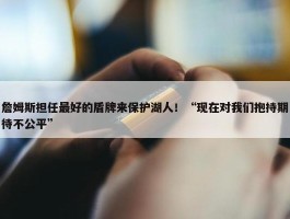 詹姆斯担任最好的盾牌来保护湖人！“现在对我们抱持期待不公平”