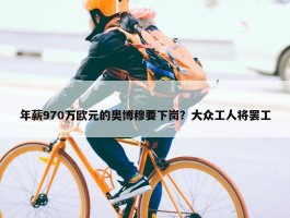 年薪970万欧元的奥博穆要下岗？大众工人将罢工