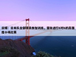 日媒：日本队全部球员参加训练，替补进行6对6的高强度小场比赛