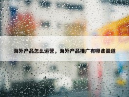 海外产品怎么运营，海外产品推广有哪些渠道