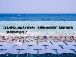 日本偶遇Rain夫妇约会！夫妻轮流穿同件衣服好甜蜜，金泰熙颜值绝了