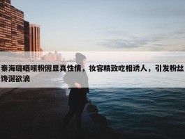 秦海璐晒嗦粉照显真性情，妆容精致吃相诱人，引发粉丝馋涎欲滴