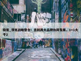 极氪_领克战略整合！吉利两大品牌协同发展，1+1大于2