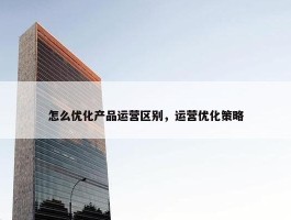 怎么优化产品运营区别，运营优化策略