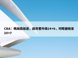 CBA：杨瀚森低迷，段昂君升级24+6，对飚崔晓龙20+7