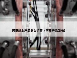 阿里新上产品怎么运营（阿里产品发布）