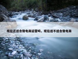 现在还适合做电商运营吗，现在适不适合做电商