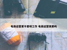 电商运营累不累呀工作 电商运营很累吗