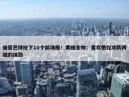 迪亚巴特抢下10个前场板！黄蜂主帅：喜欢他在攻防两端的拼劲