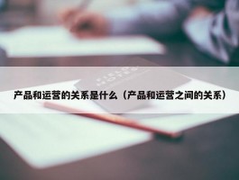 产品和运营的关系是什么（产品和运营之间的关系）