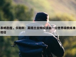 表明态度，卡斯利：英格兰主帅应该由一位世界级教练来担任