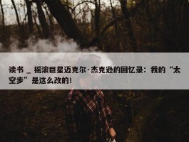 读书 _ 摇滚巨星迈克尔·杰克逊的回忆录：我的“太空步”是这么改的！