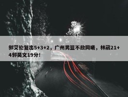 郭艾伦复出5+3+2，广州男篮不敌同曦，林葳21+4郭昊文19分！