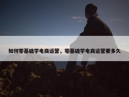 如何零基础学电商运营，零基础学电商运营要多久