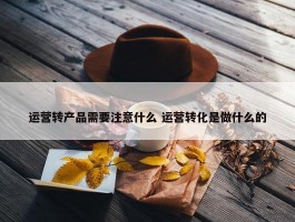 运营转产品需要注意什么 运营转化是做什么的