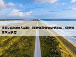 篮网vs凯尔特人前瞻：绿军背靠背体能受影响，塔图姆需找回状态