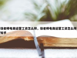 徐老师电商运营工资怎么样，徐老师电商运营工资怎么样知乎