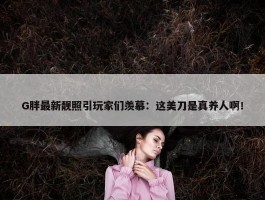 G胖最新靓照引玩家们羡慕：这美刀是真养人啊！