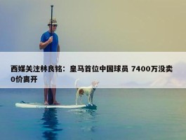 西媒关注林良铭：皇马首位中国球员 7400万没卖 0价离开