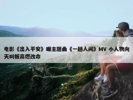 电影《出入平安》曝主题曲《一趟人间》MV 小人物向天叫板高燃改命