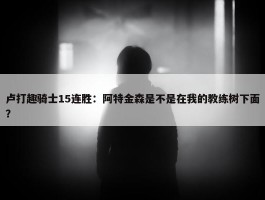 卢打趣骑士15连胜：阿特金森是不是在我的教练树下面？