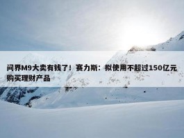 问界M9大卖有钱了！赛力斯：拟使用不超过150亿元购买理财产品