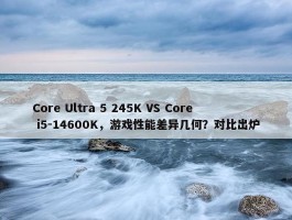 Core Ultra 5 245K VS Core i5-14600K，游戏性能差异几何？对比出炉