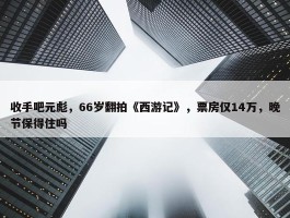 收手吧元彪，66岁翻拍《西游记》，票房仅14万，晚节保得住吗