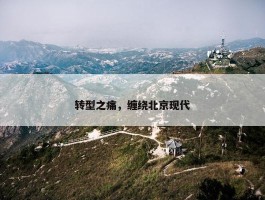 转型之痛，缠绕北京现代