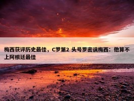 梅西获评历史最佳，C罗第2 头号罗密讽梅西：他算不上阿根廷最佳