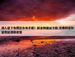 湖人留下布朗尼会有矛盾？前主帅建议下放 贝弗利坚称留他能激励老詹