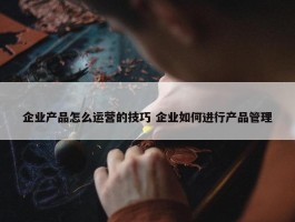 企业产品怎么运营的技巧 企业如何进行产品管理